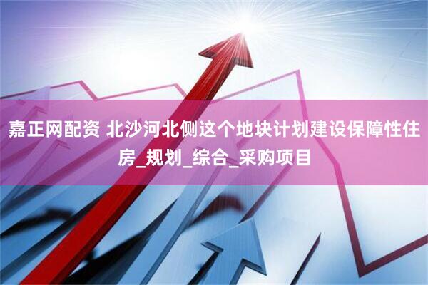 嘉正网配资 北沙河北侧这个地块计划建设保障性住房_规划_综合_采购项目