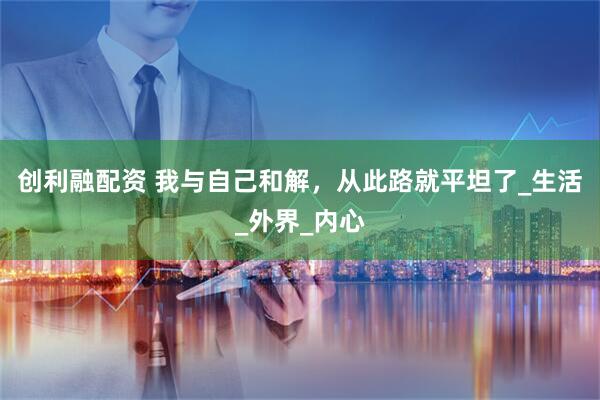 创利融配资 我与自己和解，从此路就平坦了_生活_外界_内心