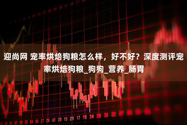 迎尚网 宠率烘焙狗粮怎么样，好不好？深度测评宠率烘焙狗粮_狗狗_营养_肠胃