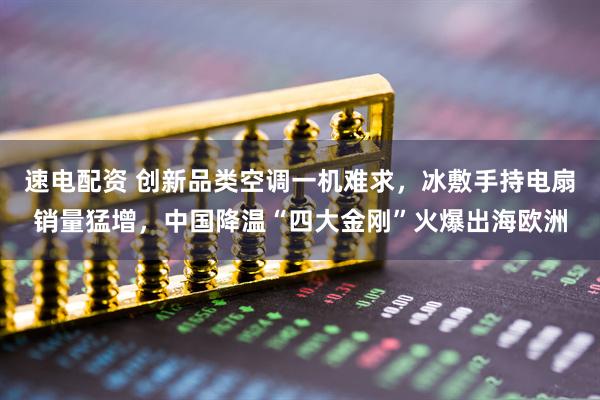 速电配资 创新品类空调一机难求，冰敷手持电扇销量猛增，中国降温“四大金刚”火爆出海欧洲