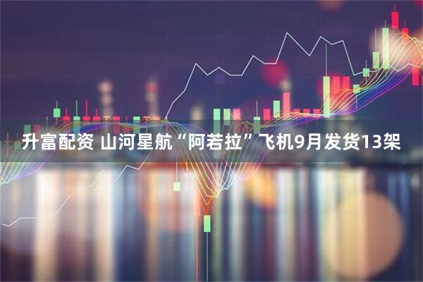 升富配资 山河星航“阿若拉”飞机9月发货13架