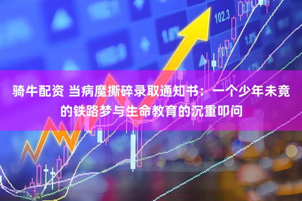 骑牛配资 当病魔撕碎录取通知书：一个少年未竟的铁路梦与生命教育的沉重叩问