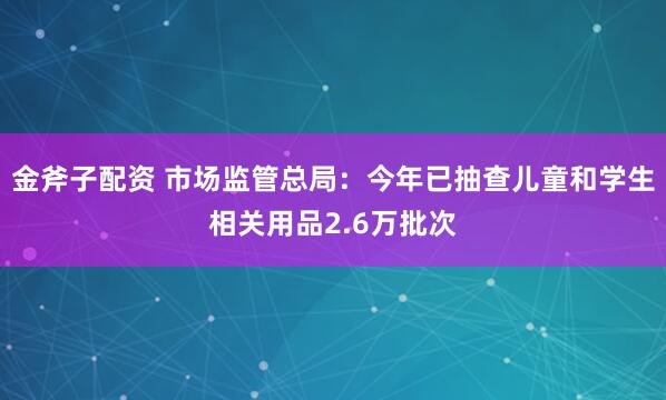 金斧子配资 市场监管总局：今年已抽查儿童和学生相关用品2.6万批次