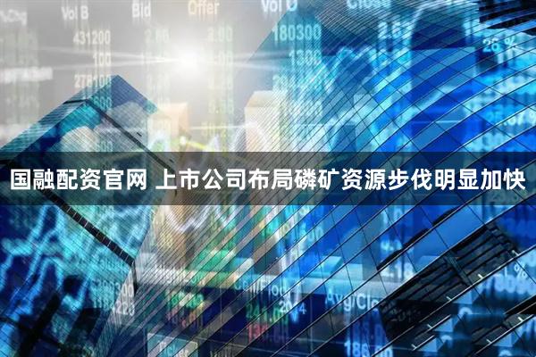 国融配资官网 上市公司布局磷矿资源步伐明显加快