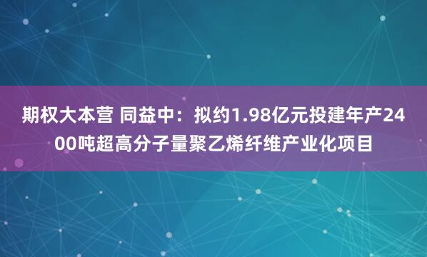 期权大本营 同益中：拟约1.98亿元投建年产2400吨超高分子量聚乙烯纤维产业化项目