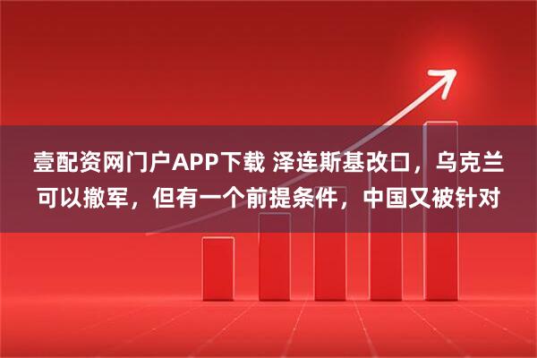 壹配资网门户APP下载 泽连斯基改口，乌克兰可以撤军，但有一个前提条件，中国又被针对