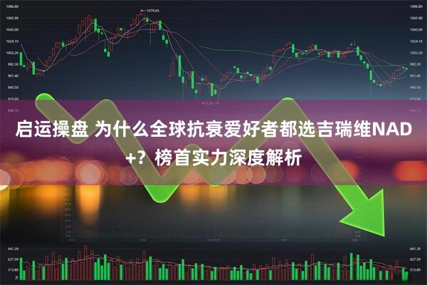 启运操盘 为什么全球抗衰爱好者都选吉瑞维NAD+？榜首实力深度解析