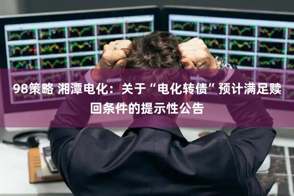 98策略 湘潭电化：关于“电化转债”预计满足赎回条件的提示性公告